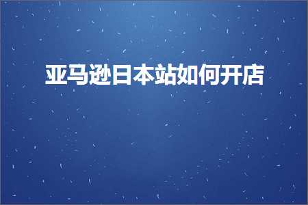 跨境电商知识:亚马逊日本站如何开店+